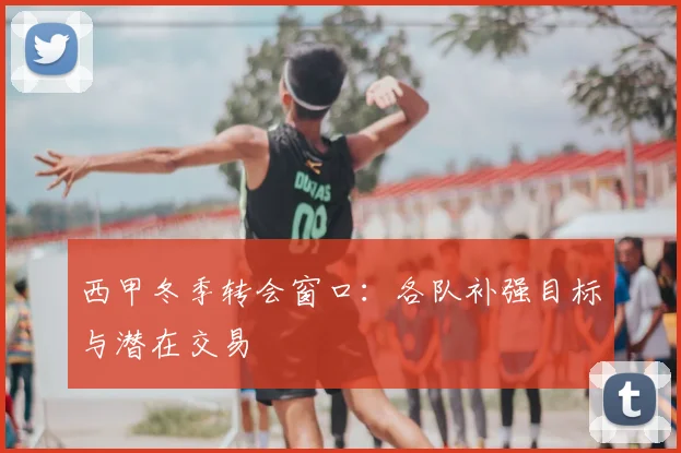 西甲冬季转会窗口：各队补强目标与潜在交易