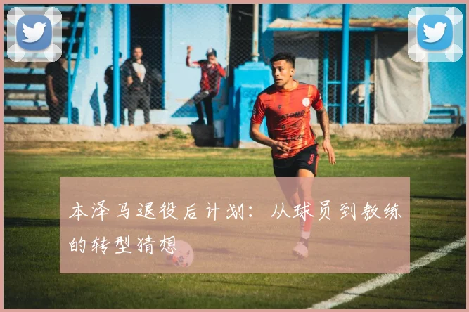 本泽马退役后计划:从球员到教练的转型猜想