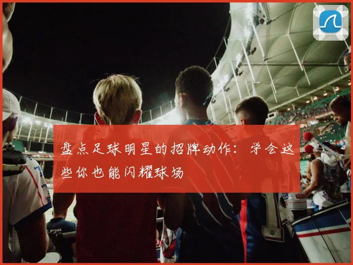 盘点足球明星的招牌动作：学会这些你也能闪耀球场