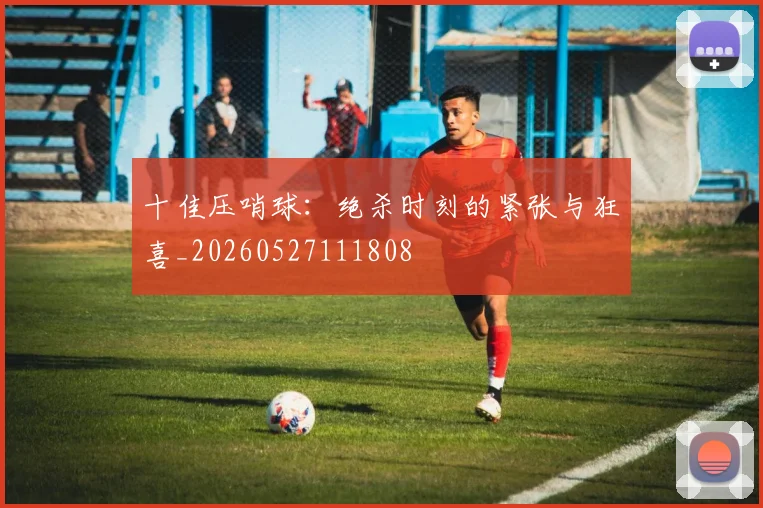 十佳压哨球：绝杀时刻的紧张与狂喜_20260527111808