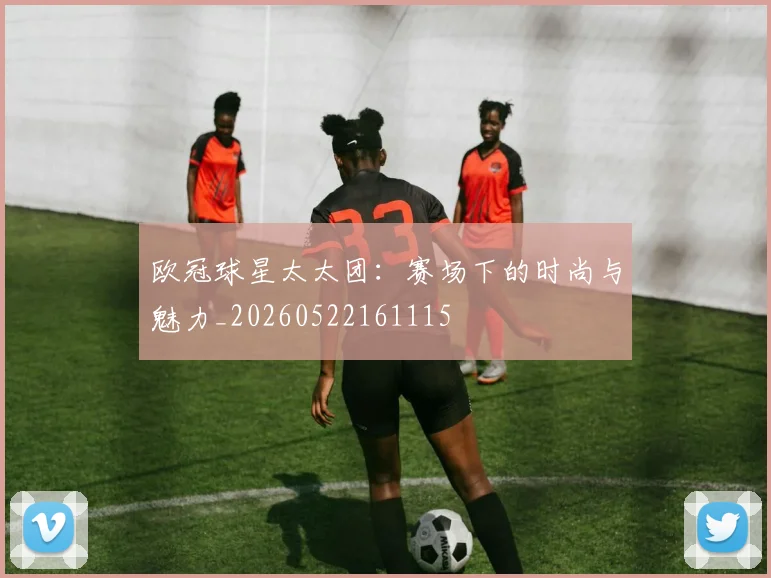 欧冠球星太太团：赛场下的时尚与魅力_20260522161115