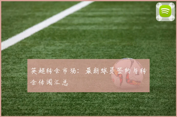 英超转会市场:最新球员签约与转会传闻汇总