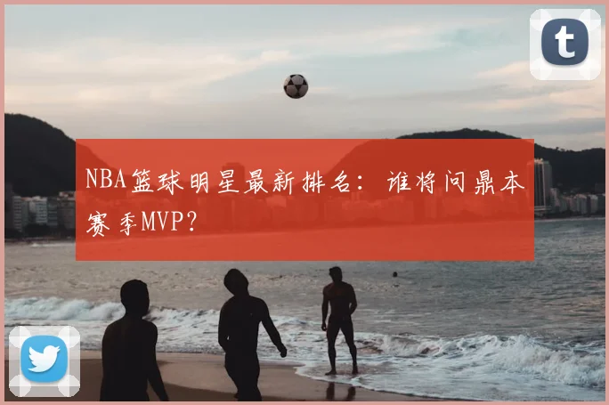 NBA篮球明星最新排名：谁将问鼎本赛季MVP？