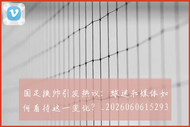 国足换帅引发热议：球迷和媒体如何看待这一变化？_20260606152935