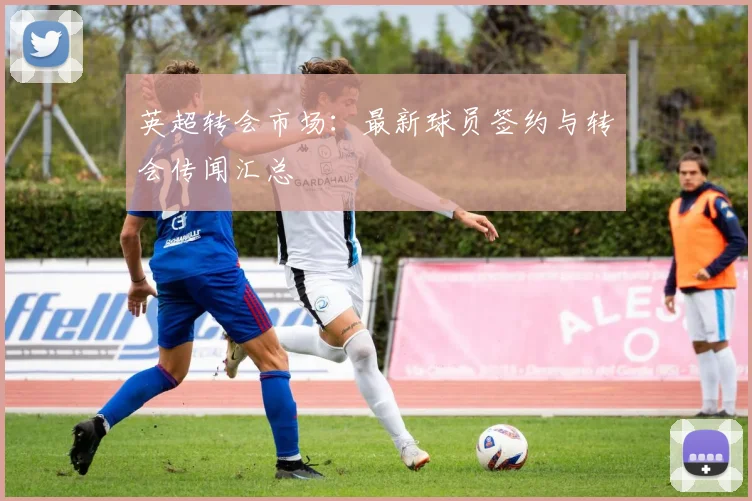 英超转会市场:最新球员签约与转会传闻汇总