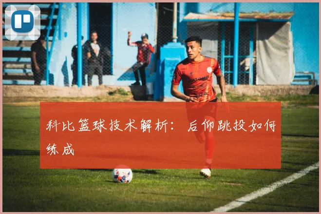 科比篮球技术解析:后仰跳投如何练成
