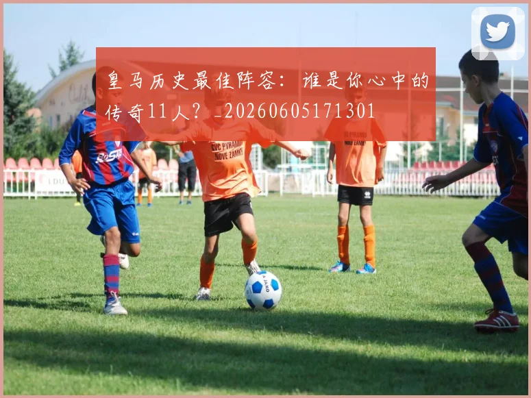 皇马历史最佳阵容:谁是你心中的传奇11人?_20260605171301