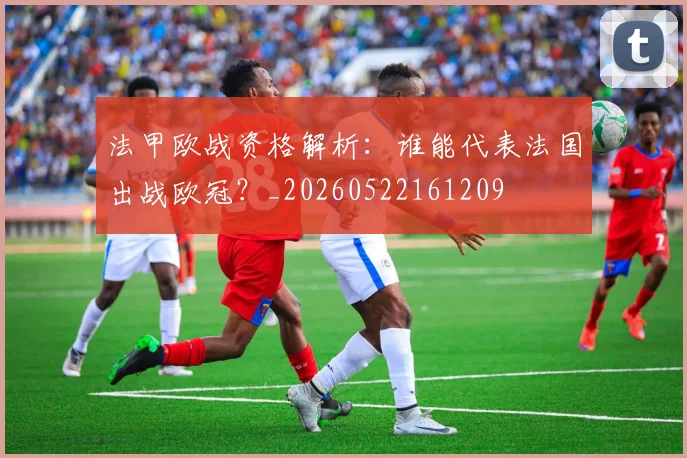 法甲欧战资格解析:谁能代表法国出战欧冠?_20260522161209