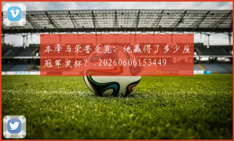 本泽马荣誉全览：他赢得了多少座冠军奖杯？_20260606153449