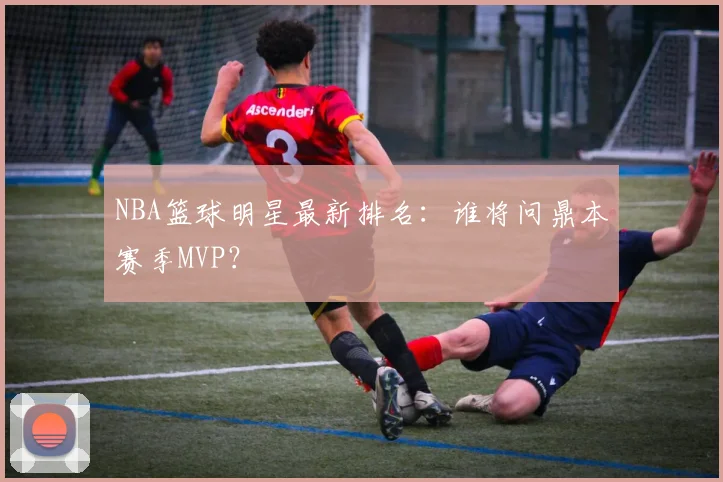 NBA篮球明星最新排名:谁将问鼎本赛季MVP?
