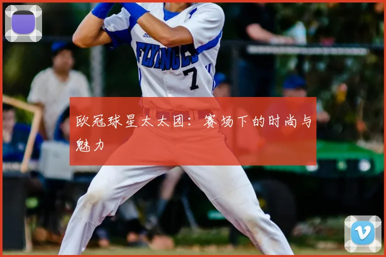 欧冠球星太太团：赛场下的时尚与魅力