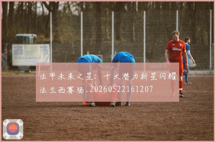 法甲未来之星:十大潜力新星闪耀法兰西赛场_20260522161207